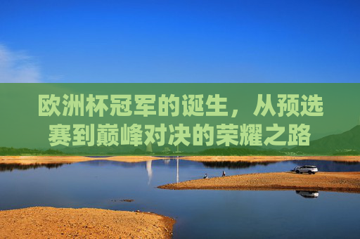 欧洲杯冠军的诞生，从预选赛到巅峰对决的荣耀之路