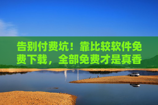 告别付费坑!靠比较软件免费下载,全部免费才是真香体验,告别付费坑!比较软件免费下载,全部免费才是真香 告别付费坑!靠比较软件免费下载,全部免费才是真香体验,告别付费坑!比较软件免费下载,全部免费才是真香