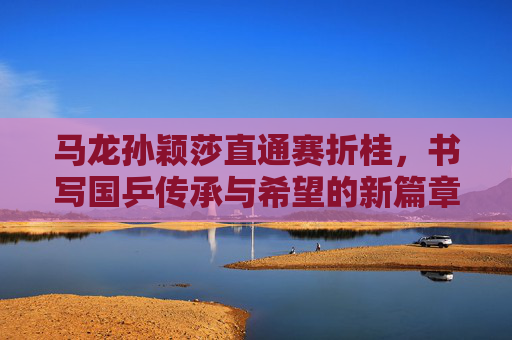 马龙孙颖莎直通赛折桂,书写国乒传承与希望的新篇章,马龙孙颖莎直通赛折桂 书写国乒传承与希望新篇章 马龙孙颖莎直通赛折桂,书写国乒传承与希望的新篇章,马龙孙颖莎直通赛折桂 书写国乒传承与希望新篇章