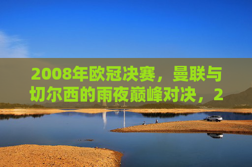 2008年欧冠决赛，曼联与切尔西的雨夜巅峰对决，2008欧冠决赛，曼联切尔西雨夜巅峰对决