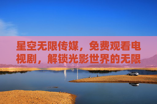 星空无限传媒,免费观看电视剧,解锁光影世界的无限可能,星空传媒,免费畅看电视剧,解锁光影无限可能 星空无限传媒,免费观看电视剧,解锁光影世界的无限可能,星空传媒,免费畅看电视剧,解锁光影无限可能