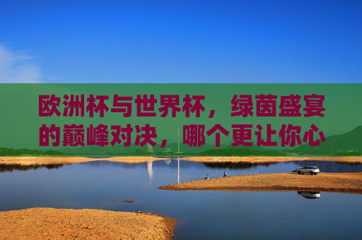 欧洲杯与世界杯,绿茵盛宴的巅峰对决,哪个更让你心潮澎湃?欧洲杯与世界杯,巅峰对决,谁更心潮澎湃? 欧洲杯与世界杯,绿茵盛宴的巅峰对决,哪个更让你心潮澎湃?欧洲杯与世界杯,巅峰对决,谁更心潮澎湃?