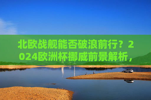 北欧战舰能否破浪前行？2024欧洲杯挪威前景解析，2024欧洲杯挪威前景，北欧战舰能否破浪前行？