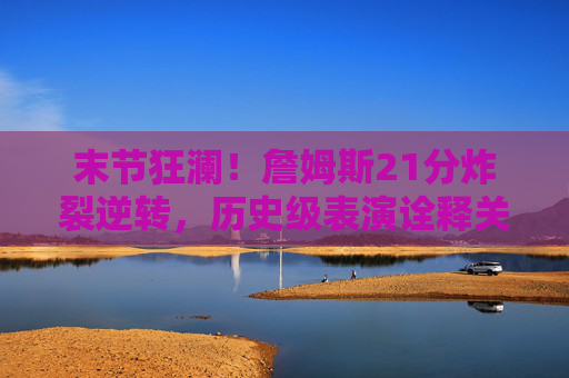 末节狂澜！詹姆斯21分炸裂逆转，历史级表演诠释关键时刻之王