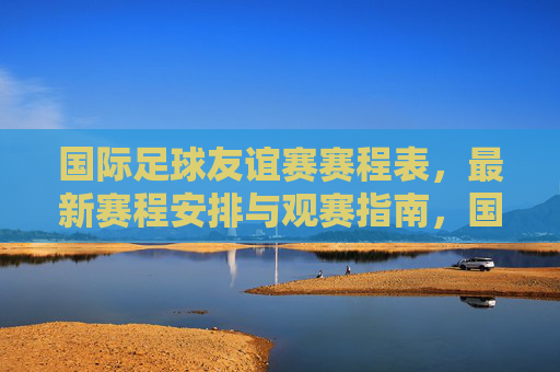 国际足球友谊赛赛程表,最新赛程安排与观赛指南,国际足球友谊赛最新赛程安排与观赛指南 国际足球友谊赛赛程表,最新赛程安排与观赛指南,国际足球友谊赛最新赛程安排与观赛指南