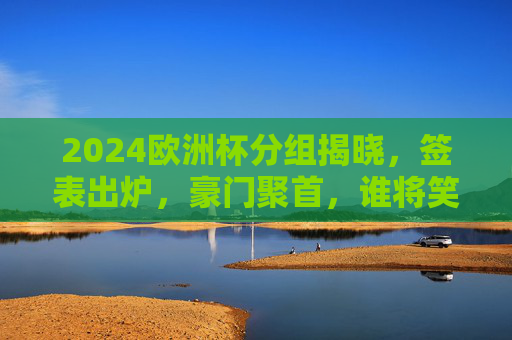 2024欧洲杯分组揭晓，签表出炉，豪门聚首，谁将笑傲德国？2024欧洲杯分组签表出炉，豪门聚首，谁将笑傲德国？