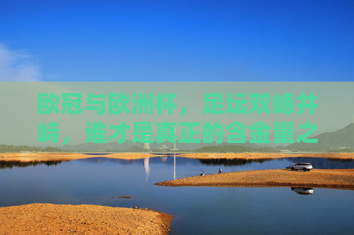欧冠与欧洲杯,足坛双峰并峙,谁才是真正的含金量之王?欧冠与欧洲杯,足坛双峰,谁为含金量之王? 欧冠与欧洲杯,足坛双峰并峙,谁才是真正的含金量之王?欧冠与欧洲杯,足坛双峰,谁为含金量之王?
