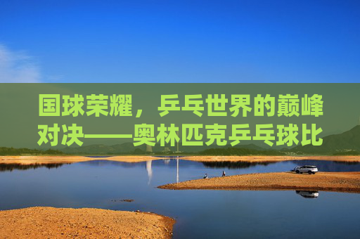 国球荣耀，乒乓世界的巅峰对决——奥林匹克乒乓球比赛