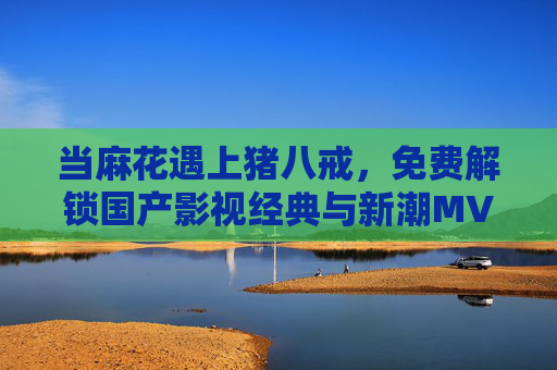 当麻花遇上猪八戒，免费解锁国产影视经典与新潮MV的多元盛宴，当麻花遇上猪八戒，免费解锁国产影视经典与新潮MV多元盛宴