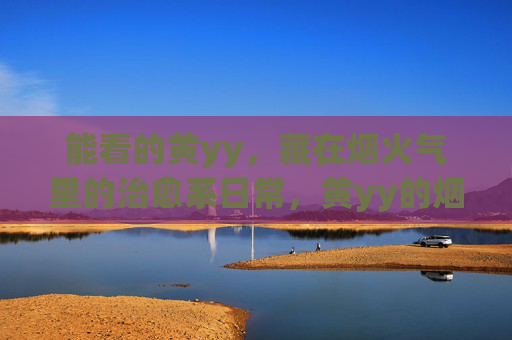 能看的黄yy，藏在烟火气里的治愈系日常，黄yy的烟火治愈日常