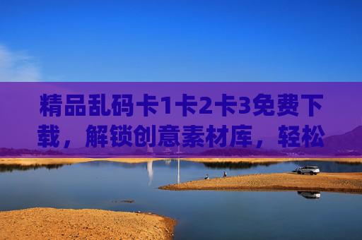 精品乱码卡1卡2卡3免费下载，解锁创意素材库，轻松get高质感设计资源，精品乱码卡免费下载，解锁高质感创意素材库