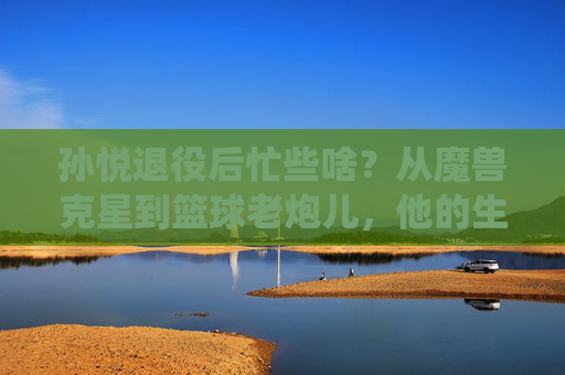 孙悦退役后忙些啥?从魔兽克星到篮球老炮儿,他的生活比你想象中更精彩,孙悦退役后,从魔兽克星到篮球老炮儿,生活比你想象更精彩 孙悦退役后忙些啥?从魔兽克星到篮球老炮儿,他的生活比你想象中更精彩,孙悦退役后,从魔兽克星到篮球老炮儿,生活比你想象更精彩