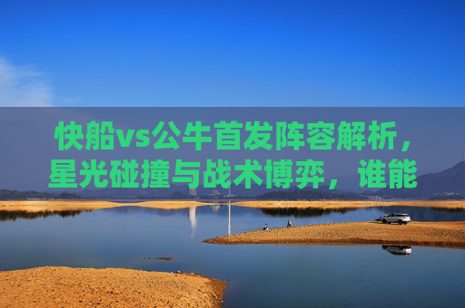 快船vs公牛首发阵容解析，星光碰撞与战术博弈，谁能占得先机？快船vs公牛，星光首发碰撞，战术博弈占先机
