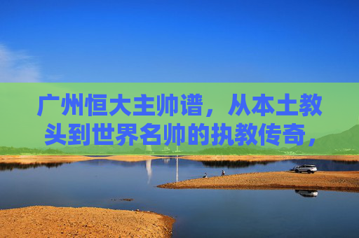 广州恒大主帅谱，从本土教头到世界名帅的执教传奇，广州恒大主帅谱，从本土教头到世界名帅的执教传奇