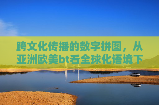 跨文化传播的数字拼图，从亚洲欧美bt看全球化语境下的文化流动与版权博弈，跨文化传播的数字拼图，全球化语境下的文化流动与版权博弈