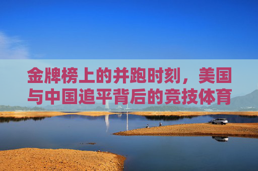 金牌榜上的并跑时刻,美国与中国追平背后的竞技体育图景,金牌榜并跑,中美追平背后的竞技体育图景 金牌榜上的并跑时刻,美国与中国追平背后的竞技体育图景,金牌榜并跑,中美追平背后的竞技体育图景