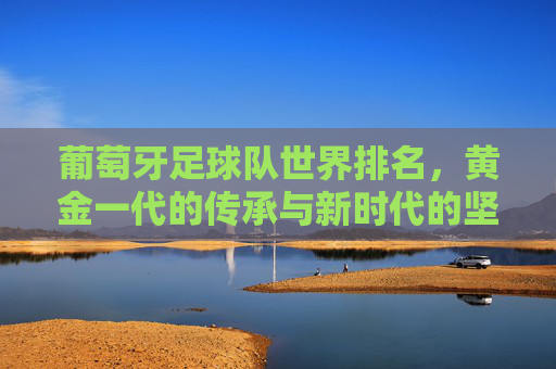 葡萄牙足球队世界排名，黄金一代的传承与新时代的坚守，葡萄牙足球，黄金一代的传承与新时代的坚守