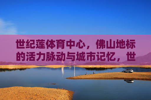 世纪莲体育中心,佛山地标的活力脉动与城市记忆,世纪莲,佛山地标的活力脉动与城市记忆 世纪莲体育中心,佛山地标的活力脉动与城市记忆,世纪莲,佛山地标的活力脉动与城市记忆