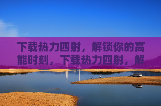 下载热力四射，解锁你的高能时刻，下载热力四射，解锁高能时刻
