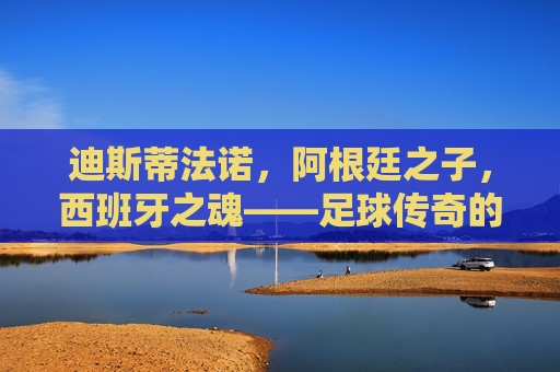 迪斯蒂法诺，阿根廷之子，西班牙之魂——足球传奇的双重国籍印记，迪斯蒂法诺，双国魂铸就足球传奇