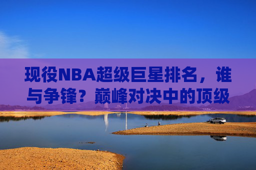 现役NBA超级巨星排名,谁与争锋?巅峰对决中的顶级王者 现役NBA超级巨星排名,谁与争锋?巅峰对决中的顶级王者