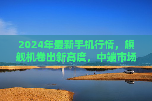2024年最新手机行情，旗舰机卷出新高度，中端市场性价比之争白热化，2024手机行情，旗舰机卷出新高度，中端性价比之争白热化