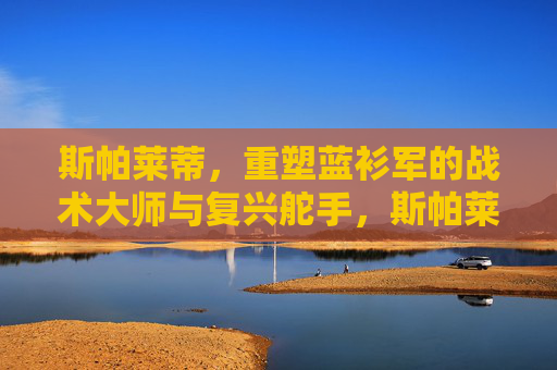 斯帕莱蒂,重塑蓝衫军的战术大师与复兴舵手,斯帕莱蒂,重塑蓝衫军的战术大师与复兴舵手 斯帕莱蒂,重塑蓝衫军的战术大师与复兴舵手,斯帕莱蒂,重塑蓝衫军的战术大师与复兴舵手