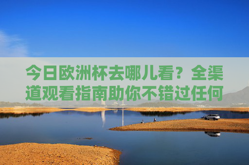 今日欧洲杯去哪儿看?全渠道观看指南助你不错过任何精彩,今日欧洲杯全渠道观看指南,精彩不错过 今日欧洲杯去哪儿看?全渠道观看指南助你不错过任何精彩,今日欧洲杯全渠道观看指南,精彩不错过