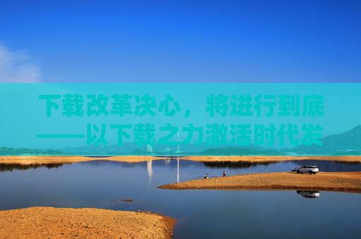 下载改革决心，将进行到底——以下载之力激活时代发展新动能，下载改革决心 激活时代发展新动能
