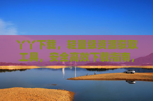 丫丫下载，轻量级资源获取工具，安全高效下载指南，丫丫下载，轻量级安全高效资源获取工具指南