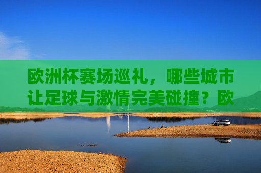 欧洲杯赛场巡礼,哪些城市让足球与激情完美碰撞?欧洲杯赛场巡礼,足球与激情碰撞的城市 欧洲杯赛场巡礼,哪些城市让足球与激情完美碰撞?欧洲杯赛场巡礼,足球与激情碰撞的城市