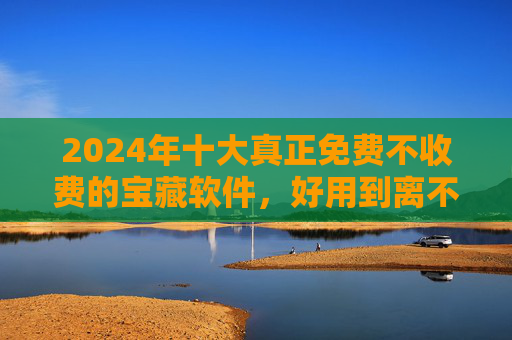 2024年十大真正免费不收费的宝藏软件，好用到离不开！告别付费套路！2024十大真正免费宝藏软件，好用到离不开，告别付费套路！