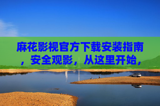 麻花影视官方下载安装指南，安全观影，从这里开始，麻花影视官方下载安装指南，安全观影从这里开始