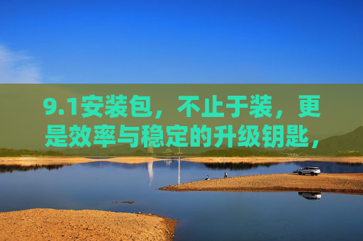 9.1安装包，不止于装，更是效率与稳定的升级钥匙，1安装包，效率与稳定的升级钥匙