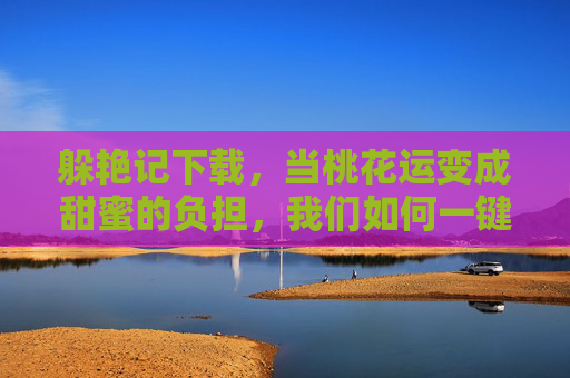 躲艳记下载，当桃花运变成甜蜜的负担，我们如何一键卸载？桃花运甜蜜负担？躲艳记一键卸载