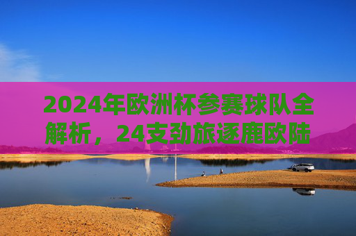 2024年欧洲杯参赛球队全解析,24支劲旅逐鹿欧陆,2024年欧洲杯参赛球队全解析,24支劲旅逐鹿欧陆 2024年欧洲杯参赛球队全解析,24支劲旅逐鹿欧陆,2024年欧洲杯参赛球队全解析,24支劲旅逐鹿欧陆