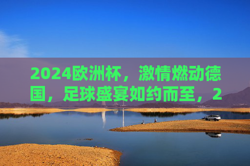 2024欧洲杯，激情燃动德国，足球盛宴如约而至，2024欧洲杯激情燃动德国，足球盛宴如约而至
