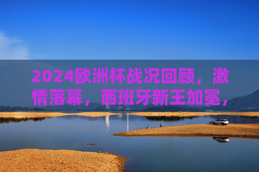 2024欧洲杯战况回顾,激情落幕,西班牙新王加冕,2024欧洲杯激情落幕 西班牙新王加冕 2024欧洲杯战况回顾,激情落幕,西班牙新王加冕,2024欧洲杯激情落幕 西班牙新王加冕