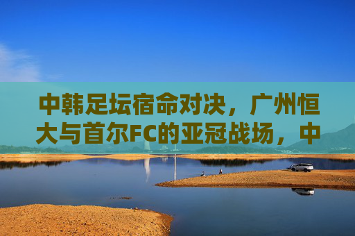 中韩足坛宿命对决，广州恒大与首尔FC的亚冠战场，中韩宿命对决，恒大与首尔FC亚冠战场
