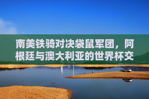 南美铁骑对决袋鼠军团,阿根廷与澳大利亚的世界杯交锋记忆,南美铁骑对决袋鼠军团,阿根廷与澳大利亚的世界杯交锋记忆 南美铁骑对决袋鼠军团,阿根廷与澳大利亚的世界杯交锋记忆,南美铁骑对决袋鼠军团,阿根廷与澳大利亚的世界杯交锋记忆