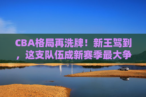 CBA格局再洗牌！新王驾到，这支队伍成新赛季最大争冠热门，CBA格局洗牌新王驾到，新赛季最大争冠热门