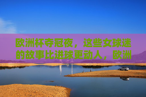 欧洲杯夺冠夜，这些女球迷的故事比进球更动人，欧洲杯夺冠夜，女球迷的故事，比进球更动人