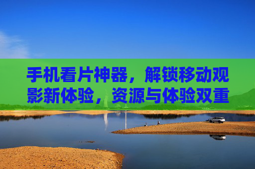 手机看片神器，解锁移动观影新体验，资源与体验双重升级