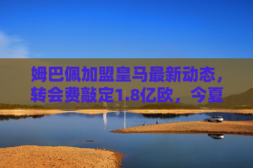 姆巴佩加盟皇马最新动态，转会费敲定1.8亿欧，今夏官宣成定局？姆巴佩加盟皇马转会费敲定1.8亿欧，今夏官宣成定局
