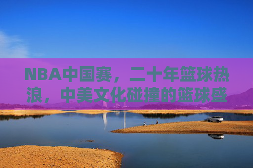 NBA中国赛，二十年篮球热浪，中美文化碰撞的篮球盛宴