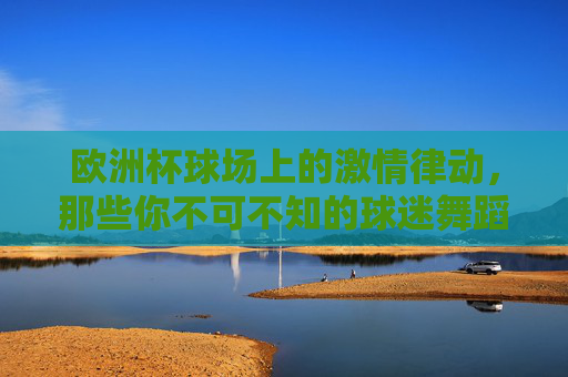 欧洲杯球场上的激情律动，那些你不可不知的球迷舞蹈，欧洲杯球场激情律动，不可不知的球迷舞蹈