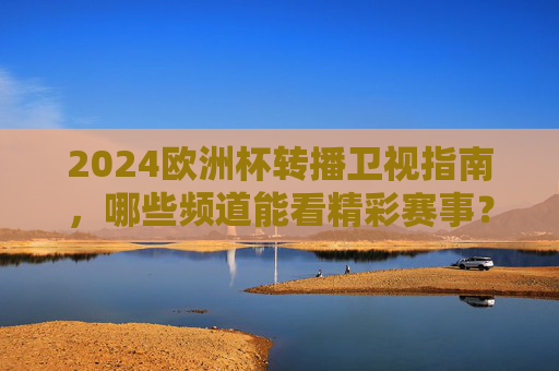 2024欧洲杯转播卫视指南，哪些频道能看精彩赛事？2024欧洲杯转播卫视指南，精彩赛事观看频道