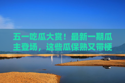 五一吃瓜大赏！最新一期瓜主登场，这些瓜保熟又带梗，错过等一年！五一吃瓜大赏！最新瓜主携保熟带梗瓜登场，错过真等一年！
