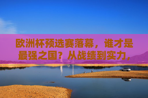 欧洲杯预选赛落幕，谁才是最强之国？从战绩到实力，深度解析夺冠热门，欧洲杯预选赛落幕，谁是最强之国？战绩实力解析夺冠热门
