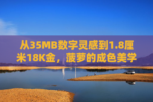 从35MB数字灵感到1.8厘米18K金，菠萝的成色美学叙事，从35MB数字灵感到1.8厘米18K金，菠萝的成色美学